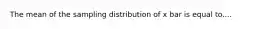 The mean of the sampling distribution of x bar is equal to....