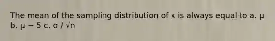 The mean of the sampling distribution of x is always equal to a. μ b. μ − 5 c. σ ∕ √n