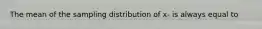 The mean of the sampling distribution of x- is always equal to