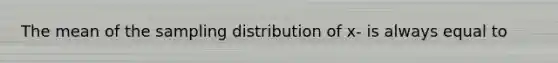 The mean of the sampling distribution of x- is always equal to