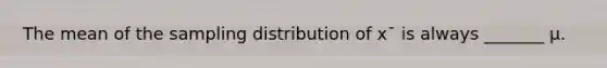 The mean of the sampling distribution of x¯ is always _______ μ.