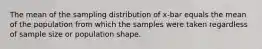 The mean of the sampling distribution of x-bar equals the mean of the population from which the samples were taken regardless of sample size or population shape.