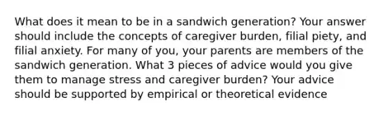 What does it mean to be in a sandwich generation? Your answer should include the concepts of caregiver burden, filial piety, and filial anxiety. For many of you, your parents are members of the sandwich generation. What 3 pieces of advice would you give them to manage stress and caregiver burden? Your advice should be supported by empirical or theoretical evidence