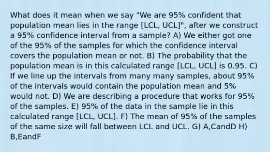 What does it mean when we say "We are 95% confident that population mean lies in the range [LCL, UCL]", after we construct a 95% confidence interval from a sample? A) We either got one of the 95% of the samples for which the confidence interval covers the population mean or not. B) The probability that the population mean is in this calculated range [LCL, UCL] is 0.95. C) If we line up the intervals from many many samples, about 95% of the intervals would contain the population mean and 5% would not. D) We are describing a procedure that works for 95% of the samples. E) 95% of the data in the sample lie in this calculated range [LCL, UCL]. F) The mean of 95% of the samples of the same size will fall between LCL and UCL. G) A,CandD H) B,EandF