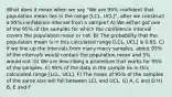 What does it mean when we say "We are 95% confident that population mean lies in the range [LCL, UCL]", after we construct a 95% confidence interval from a sample? A) We either got one of the 95% of the samples for which the confidence interval covers the population mean or not. B) The probability that the population mean is in this calculated range [LCL, UCL] is 0.95. C) If we line up the intervals from many many samples, about 95% of the intervals would contain the population mean and 5% would not. D) We are describing a procedure that works for 95% of the samples. E) 95% of the data in the sample lie in this calculated range [LCL, UCL]. F) The mean of 95% of the samples of the same size will fall between LCL and UCL. G) A, C and D H) B, E and F