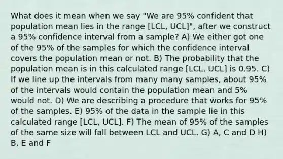 What does it mean when we say "We are 95% confident that population mean lies in the range [LCL, UCL]", after we construct a 95% confidence interval from a sample? A) We either got one of the 95% of the samples for which the confidence interval covers the population mean or not. B) The probability that the population mean is in this calculated range [LCL, UCL] is 0.95. C) If we line up the intervals from many many samples, about 95% of the intervals would contain the population mean and 5% would not. D) We are describing a procedure that works for 95% of the samples. E) 95% of the data in the sample lie in this calculated range [LCL, UCL]. F) The mean of 95% of the samples of the same size will fall between LCL and UCL. G) A, C and D H) B, E and F