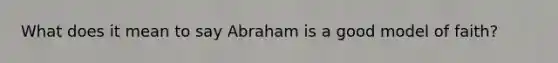 What does it mean to say Abraham is a good model of faith?