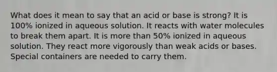 What does it mean to say that an acid or base is strong? It is 100% ionized in aqueous solution. It reacts with water molecules to break them apart. It is more than 50% ionized in aqueous solution. They react more vigorously than weak acids or bases. Special containers are needed to carry them.