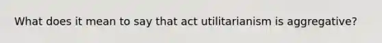 What does it mean to say that act utilitarianism is aggregative?