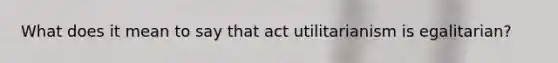 What does it mean to say that act utilitarianism is egalitarian?