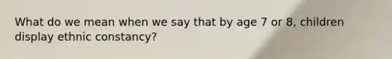 What do we mean when we say that by age 7 or 8, children display ethnic constancy?