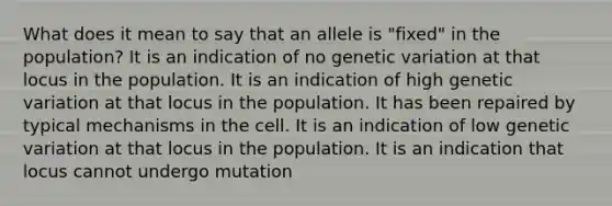 What does it mean to say that an allele is "fixed" in the population? It is an indication of no genetic variation at that locus in the population. It is an indication of high genetic variation at that locus in the population. It has been repaired by typical mechanisms in the cell. It is an indication of low genetic variation at that locus in the population. It is an indication that locus cannot undergo mutation