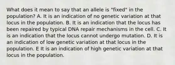 What does it mean to say that an allele is "fixed" in the population? A. It is an indication of no genetic variation at that locus in the population. B. It is an indication that the locus has been repaired by typical DNA repair mechanisms in the cell. C. It is an indication that the locus cannot undergo mutation. D. It is an indication of low genetic variation at that locus in the population. E It is an indication of high genetic variation at that locus in the population.