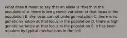 What does it mean to say that an allele is "fixed" in the population? A. there is low genetic variation at that locus in the population B. the locus cannot undergo mutation C. there is no genetic variation at that locus in the population D. there is high genetic variation at that locus in the population E. it has been repaired by typical mechanisms in the cell