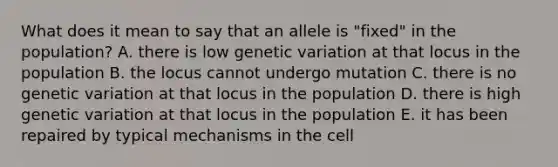 What does it mean to say that an allele is "fixed" in the population? A. there is low genetic variation at that locus in the population B. the locus cannot undergo mutation C. there is no genetic variation at that locus in the population D. there is high genetic variation at that locus in the population E. it has been repaired by typical mechanisms in the cell