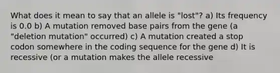 What does it mean to say that an allele is "lost"? a) Its frequency is 0.0 b) A mutation removed base pairs from the gene (a "deletion mutation" occurred) c) A mutation created a stop codon somewhere in the coding sequence for the gene d) It is recessive (or a mutation makes the allele recessive