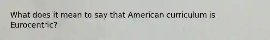 What does it mean to say that American curriculum is Eurocentric?