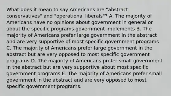 What does it mean to say Americans are "abstract conservatives" and "operational liberals"? A. The majority of Americans have no opinions about government in general or about the specific programs government implements B. The majority of Americans prefer large government in the abstract and are very supportive of most specific government programs C. The majority of Americans prefer large government in the abstract but are very opposed to most specific government programs D. The majority of Americans prefer small government in the abstract but are very supportive about most specific government programs E. The majority of Americans prefer small government in the abstract and are very opposed to most specific government programs.