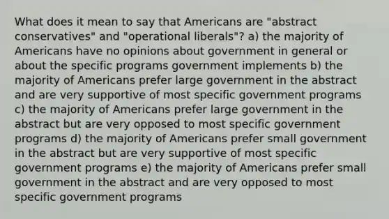 What does it mean to say that Americans are "abstract conservatives" and "operational liberals"? a) the majority of Americans have no opinions about government in general or about the specific programs government implements b) the majority of Americans prefer large government in the abstract and are very supportive of most specific government programs c) the majority of Americans prefer large government in the abstract but are very opposed to most specific government programs d) the majority of Americans prefer small government in the abstract but are very supportive of most specific government programs e) the majority of Americans prefer small government in the abstract and are very opposed to most specific government programs