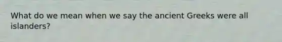 What do we mean when we say the ancient Greeks were all islanders?