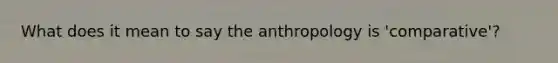 What does it mean to say the anthropology is 'comparative'?