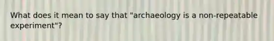 What does it mean to say that "archaeology is a non-repeatable experiment"?