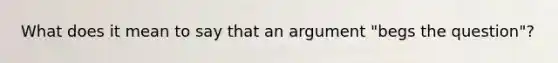 What does it mean to say that an argument "begs the question"?