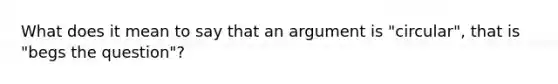 What does it mean to say that an argument is "circular", that is "begs the question"?