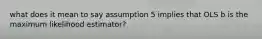 what does it mean to say assumption 5 implies that OLS b is the maximum likelihood estimator?