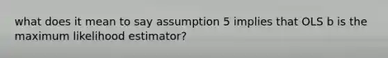 what does it mean to say assumption 5 implies that OLS b is the maximum likelihood estimator?