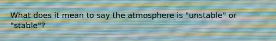 What does it mean to say the atmosphere is "unstable" or "stable"?