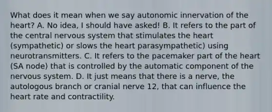 What does it mean when we say autonomic innervation of <a href='https://www.questionai.com/knowledge/kya8ocqc6o-the-heart' class='anchor-knowledge'>the heart</a>? A. No idea, I should have asked! B. It refers to the part of the central <a href='https://www.questionai.com/knowledge/kThdVqrsqy-nervous-system' class='anchor-knowledge'>nervous system</a> that stimulates the heart (sympathetic) or slows the heart parasympathetic) using neurotransmitters. C. It refers to the pacemaker part of the heart (SA node) that is controlled by the automatic component of the nervous system. D. It just means that there is a nerve, the autologous branch or cranial nerve 12, that can influence the heart rate and contractility.