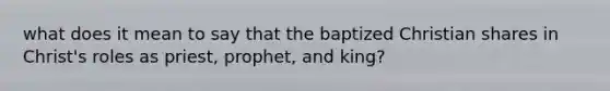 what does it mean to say that the baptized Christian shares in Christ's roles as priest, prophet, and king?