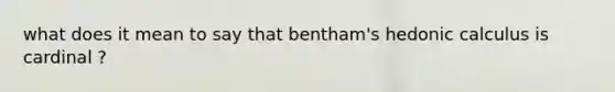 what does it mean to say that bentham's hedonic calculus is cardinal ?