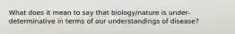 What does it mean to say that biology/nature is under-determinative in terms of our understandings of disease?