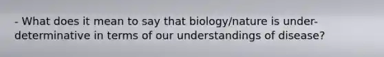 - What does it mean to say that biology/nature is under-determinative in terms of our understandings of disease?