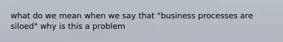 what do we mean when we say that "business processes are siloed" why is this a problem