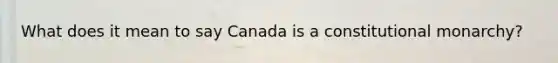 What does it mean to say Canada is a constitutional monarchy?