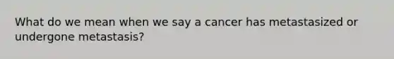 What do we mean when we say a cancer has metastasized or undergone metastasis?