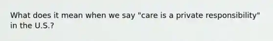 What does it mean when we say "care is a private responsibility" in the U.S.?