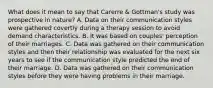 What does it mean to say that Carerre & Gottman's study was prospective in nature? A. Data on their communication styles were gathered covertly during a therapy session to avoid demand characteristics. B. It was based on couples' perception of their marriages. C. Data was gathered on their communication styles and then their relationship was evaluated for the next six years to see if the communication style predicted the end of their marriage. D. Data was gathered on their communication styles before they were having problems in their marriage.