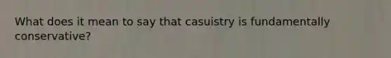 What does it mean to say that casuistry is fundamentally conservative?