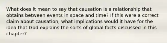 What does it mean to say that causation is a relationship that obtains between events in space and time? If this were a correct claim about causation, what implications would it have for the idea that God explains the sorts of global facts discussed in this chapter?