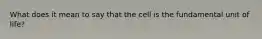 What does it mean to say that the cell is the fundamental unit of life?