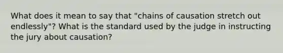 What does it mean to say that "chains of causation stretch out endlessly"? What is the standard used by the judge in instructing the jury about causation?