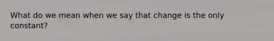 What do we mean when we say that change is the only constant?