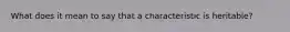 What does it mean to say that a characteristic is heritable?