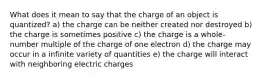 What does it mean to say that the charge of an object is quantized? a) the charge can be neither created nor destroyed b) the charge is sometimes positive c) the charge is a whole-number multiple of the charge of one electron d) the charge may occur in a infinite variety of quantities e) the charge will interact with neighboring electric charges