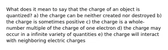 What does it mean to say that the charge of an object is quantized? a) the charge can be neither created nor destroyed b) the charge is sometimes positive c) the charge is a whole-number multiple of the charge of one electron d) the charge may occur in a infinite variety of quantities e) the charge will interact with neighboring electric charges