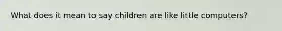 What does it mean to say children are like little computers?